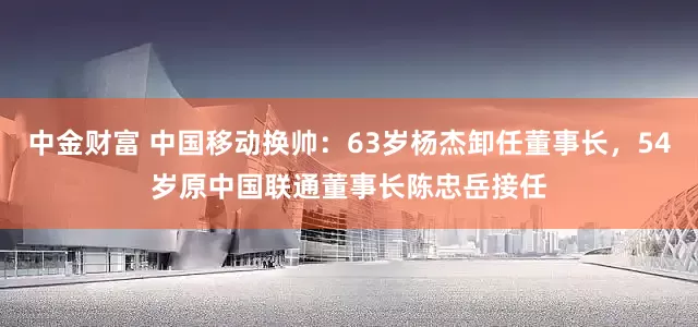 中金财富 中国移动换帅：63岁杨杰卸任董事长，54岁原中国联通董事长陈忠岳接任
