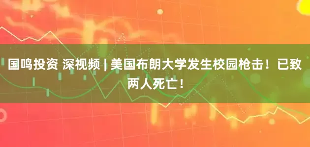 国鸣投资 深视频 | 美国布朗大学发生校园枪击！已致两人死亡！