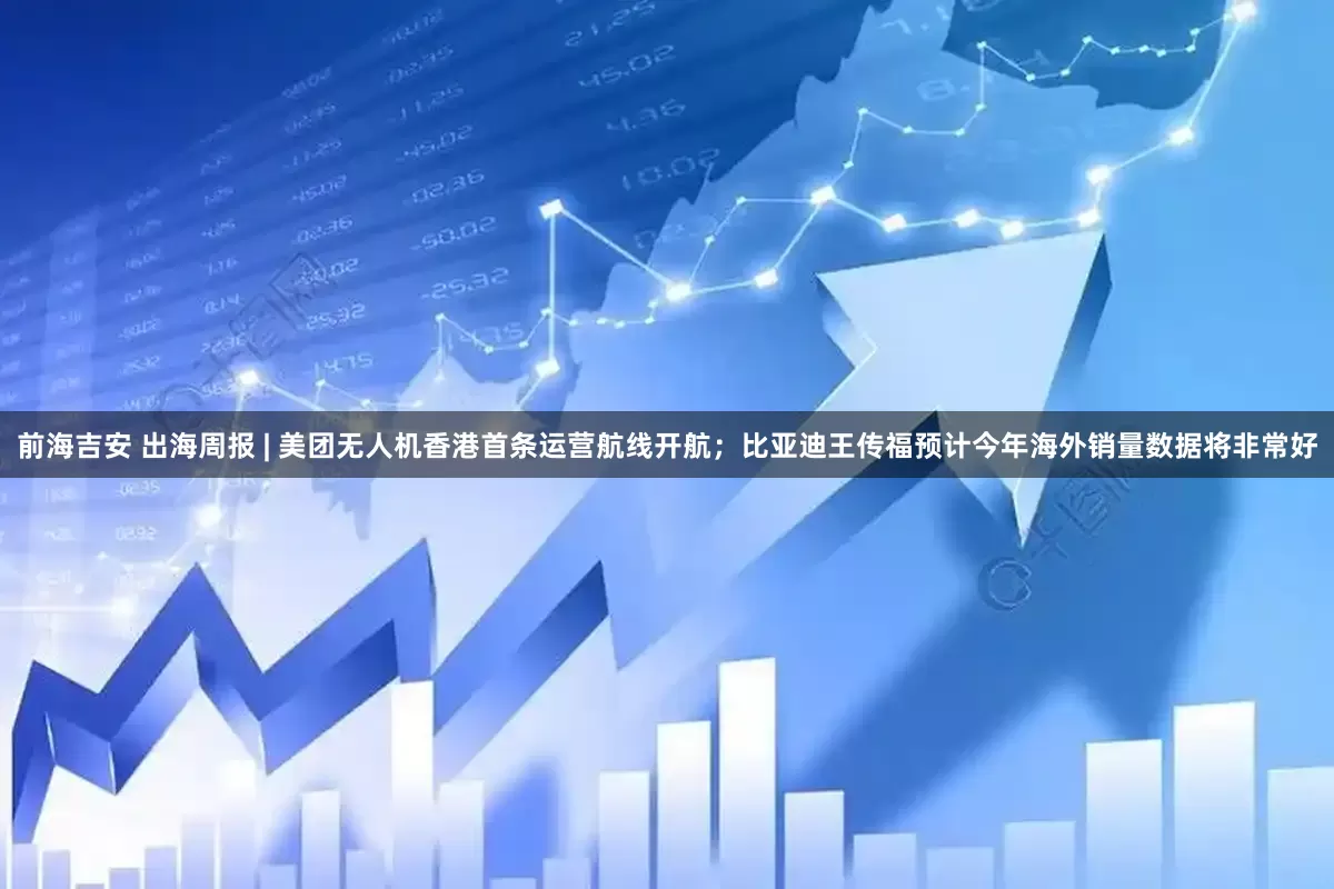 前海吉安 出海周报 | 美团无人机香港首条运营航线开航；比亚迪王传福预计今年海外销量数据将非常好