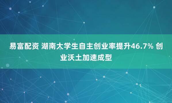 易富配资 湖南大学生自主创业率提升46.7% 创业沃土加速成型