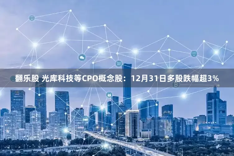 翻乐股 光库科技等CPO概念股：12月31日多股跌幅超3%