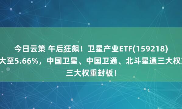 今日云策 午后狂飙！卫星产业ETF(159218)涨幅扩大至5.66%，中国卫星、中国卫通、北斗星通三大权重封板！