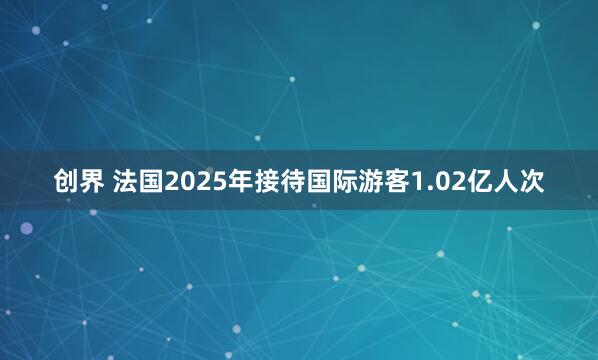 创界 法国2025年接待国际游客1.02亿人次