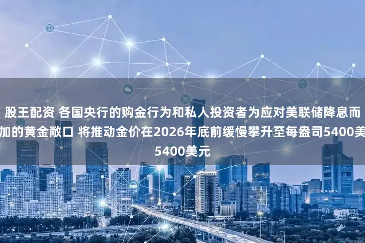 股王配资 各国央行的购金行为和私人投资者为应对美联储降息而增加的黄金敞口 将推动金价在2026年底前缓慢攀升至每盎司5400美元