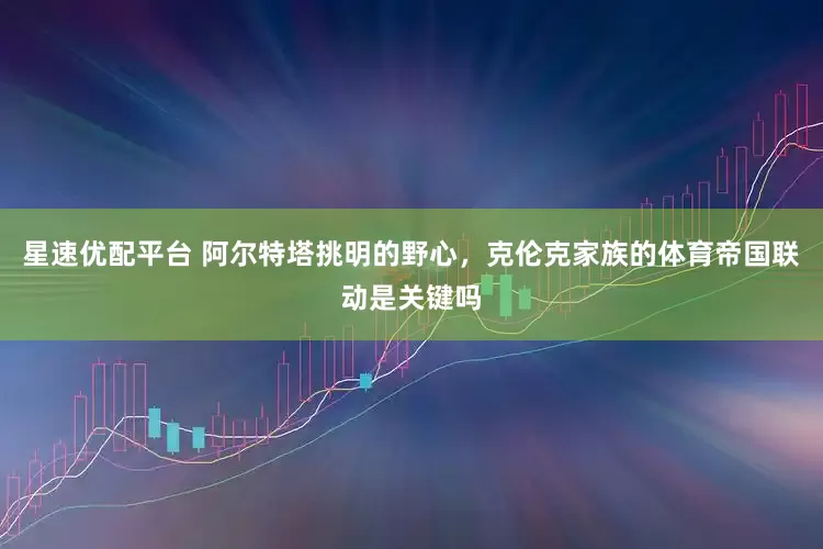 星速优配平台 阿尔特塔挑明的野心，克伦克家族的体育帝国联动是关键吗