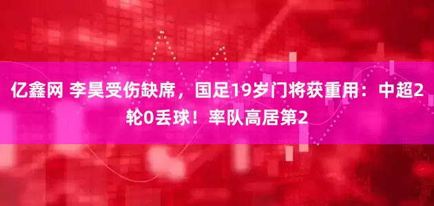 亿鑫网 李昊受伤缺席，国足19岁门将获重用：中超2轮0丢球！率队高居第2