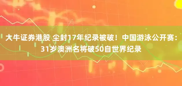 大牛证券港股 尘封17年纪录被破！中国游泳公开赛：31岁澳洲名将破50自世界纪录